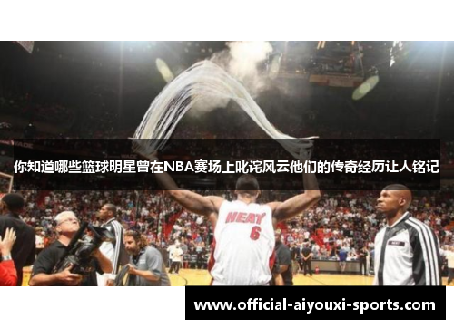 你知道哪些篮球明星曾在NBA赛场上叱诧风云他们的传奇经历让人铭记