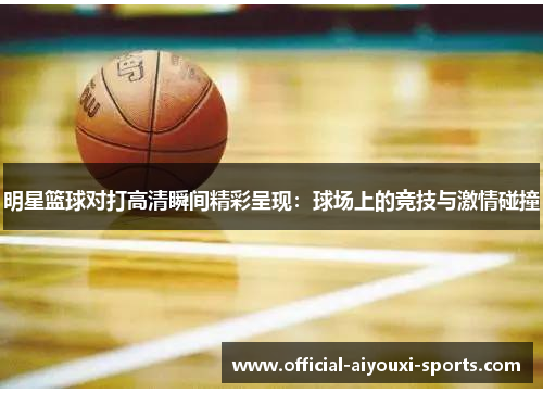 明星篮球对打高清瞬间精彩呈现：球场上的竞技与激情碰撞