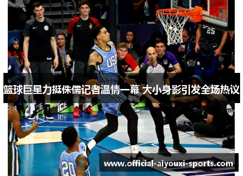 篮球巨星力挺侏儒记者温情一幕 大小身影引发全场热议