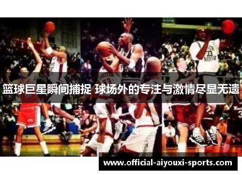 篮球巨星瞬间捕捉 球场外的专注与激情尽显无遗