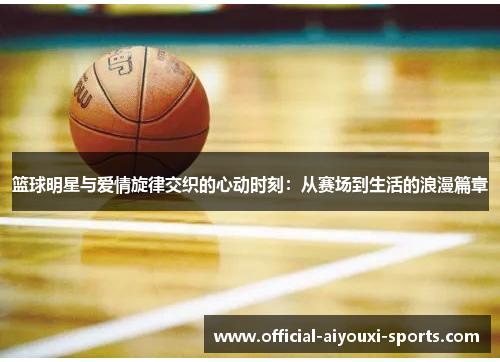 篮球明星与爱情旋律交织的心动时刻：从赛场到生活的浪漫篇章