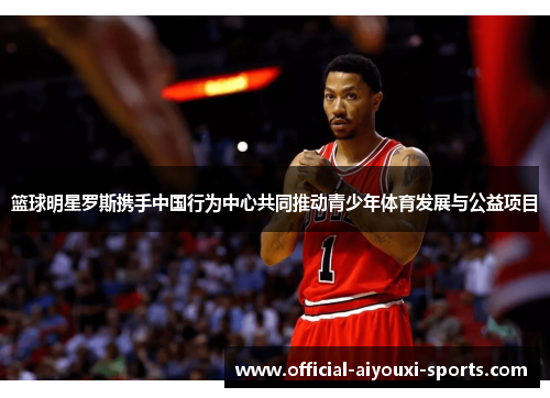 篮球明星罗斯携手中国行为中心共同推动青少年体育发展与公益项目