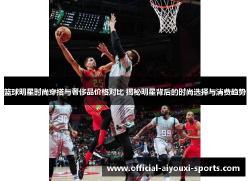 篮球明星时尚穿搭与奢侈品价格对比 揭秘明星背后的时尚选择与消费趋势