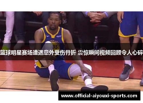 篮球明星赛场遭遇意外受伤骨折 震惊瞬间视频回顾令人心碎