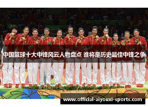 中国篮球十大中锋风云人物盘点 谁将是历史最佳中锋之争