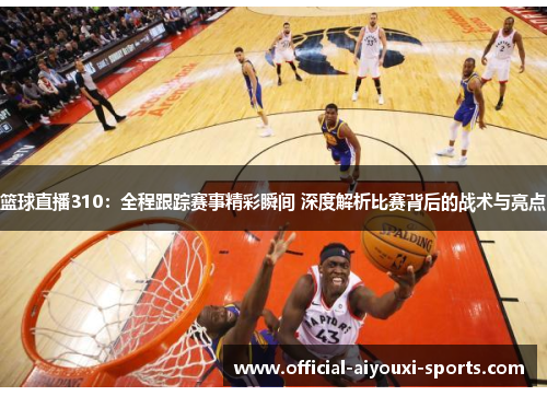 篮球直播310：全程跟踪赛事精彩瞬间 深度解析比赛背后的战术与亮点